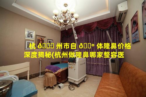 杭 🍁 州市自 🌺 体隆鼻价格深度揭秘(杭州做隆鼻哪家整容医院好)